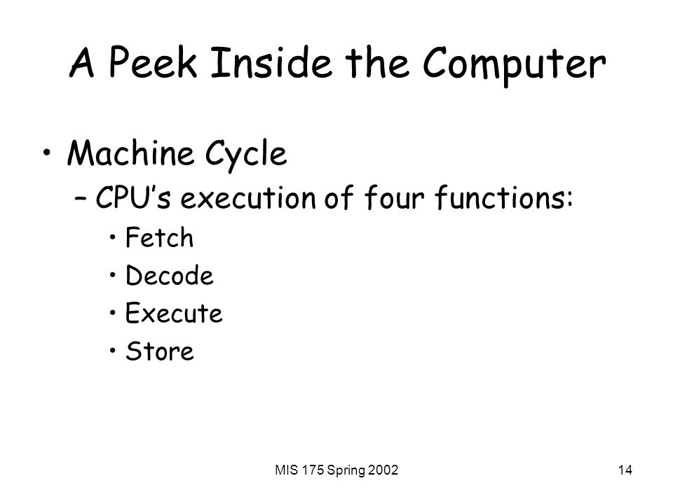 MIS 175 Spring A Peek Inside the Computer Machine Cycle –CPU’s execution of four functions: Fetch Decode Execute Store
