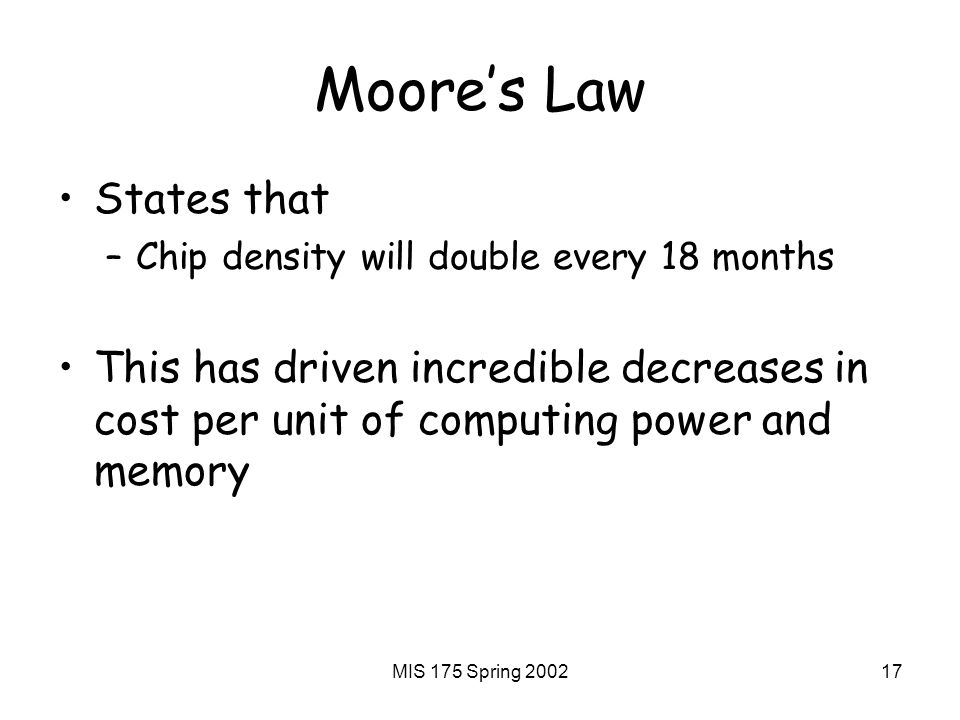 MIS 175 Spring Moore’s Law States that –Chip density will double every 18 months This has driven incredible decreases in cost per unit of computing power and memory