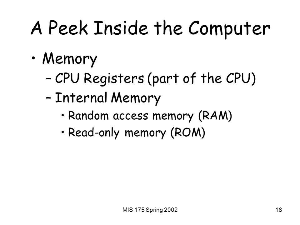 MIS 175 Spring A Peek Inside the Computer Memory –CPU Registers (part of the CPU) –Internal Memory Random access memory (RAM) Read-only memory (ROM)