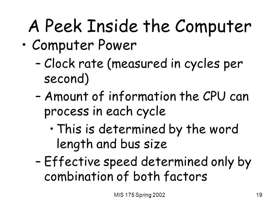 MIS 175 Spring A Peek Inside the Computer Computer Power –Clock rate (measured in cycles per second) –Amount of information the CPU can process in each cycle This is determined by the word length and bus size –Effective speed determined only by combination of both factors