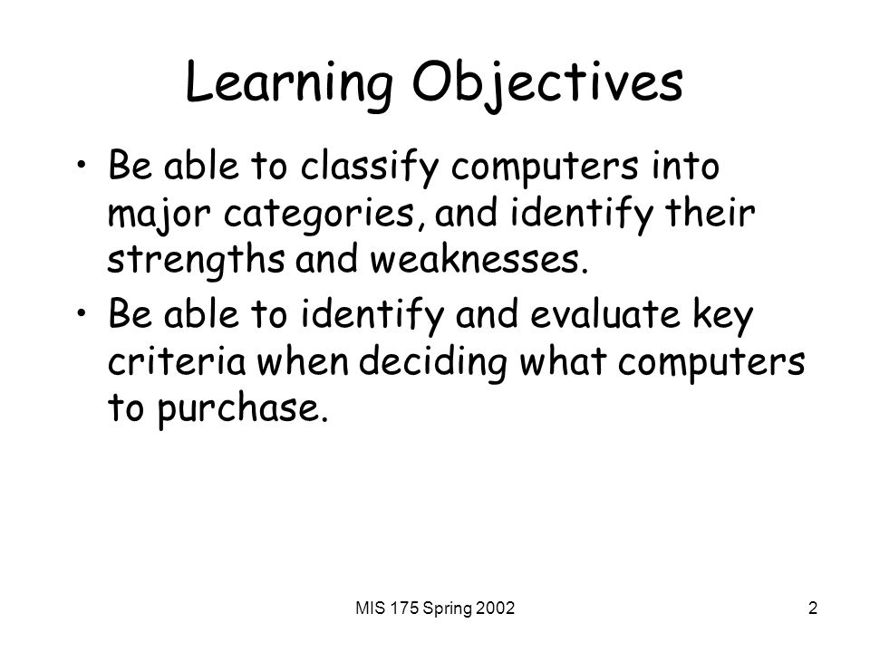 MIS 175 Spring Learning Objectives Be able to classify computers into major categories, and identify their strengths and weaknesses.