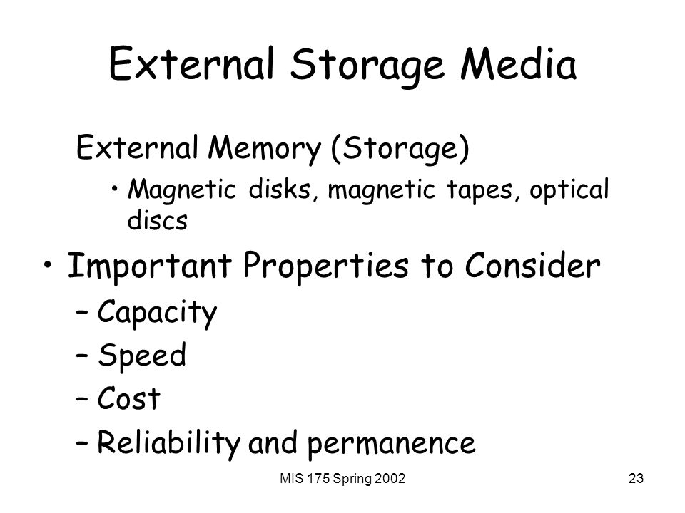 MIS 175 Spring External Storage Media External Memory (Storage) Magnetic disks, magnetic tapes, optical discs Important Properties to Consider –Capacity –Speed –Cost –Reliability and permanence