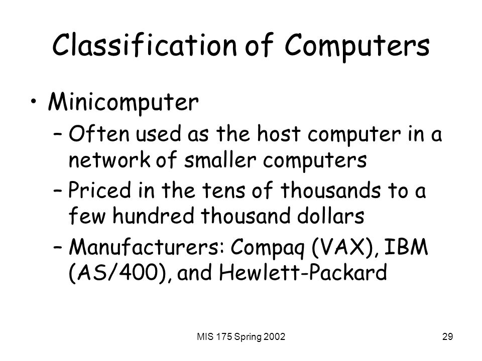 MIS 175 Spring Classification of Computers Minicomputer –Often used as the host computer in a network of smaller computers –Priced in the tens of thousands to a few hundred thousand dollars –Manufacturers: Compaq (VAX), IBM (AS/400), and Hewlett-Packard