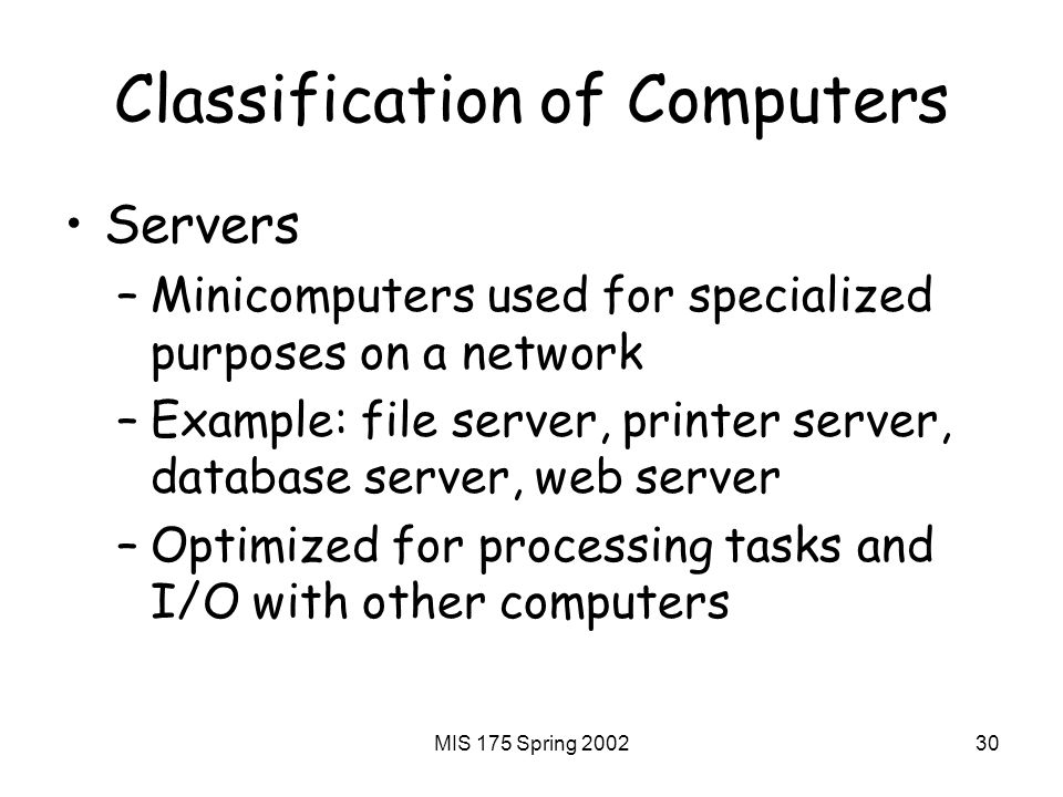 MIS 175 Spring Classification of Computers Servers –Minicomputers used for specialized purposes on a network –Example: file server, printer server, database server, web server –Optimized for processing tasks and I/O with other computers