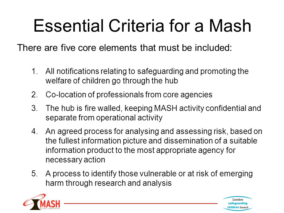 Essential Criteria for a Mash There are five core elements that must be included: 1.All notifications relating to safeguarding and promoting the welfare of children go through the hub 2.Co-location of professionals from core agencies 3.The hub is fire walled, keeping MASH activity confidential and separate from operational activity 4.An agreed process for analysing and assessing risk, based on the fullest information picture and dissemination of a suitable information product to the most appropriate agency for necessary action 5.A process to identify those vulnerable or at risk of emerging harm through research and analysis