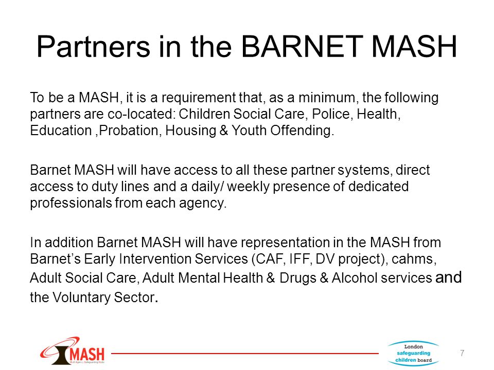 Partners in the BARNET MASH To be a MASH, it is a requirement that, as a minimum, the following partners are co-located: Children Social Care, Police, Health, Education,Probation, Housing & Youth Offending.