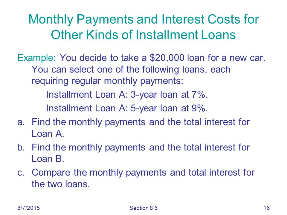 8/7/2015Section Monthly Payments and Interest Costs for Other Kinds of Installment Loans Example: You decide to take a $20,000 loan for a new car.