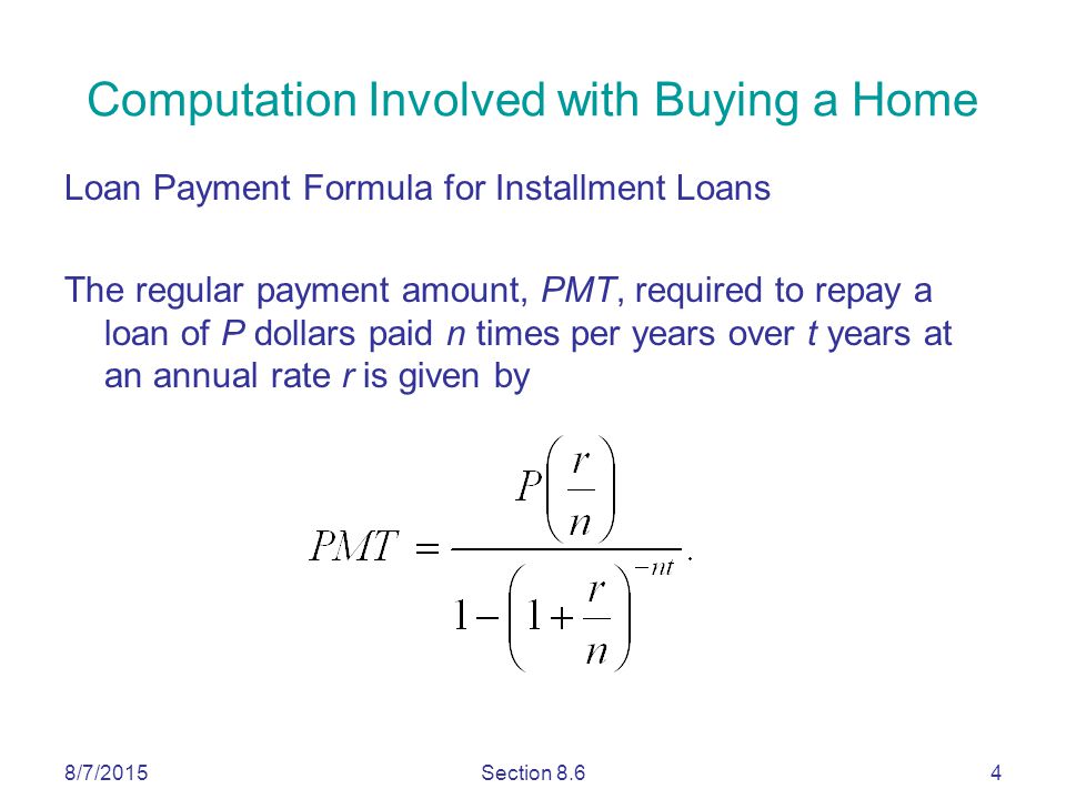 8/7/2015Section 8.64 Loan Payment Formula for Installment Loans The regular payment amount, PMT, required to repay a loan of P dollars paid n times per years over t years at an annual rate r is given by Computation Involved with Buying a Home