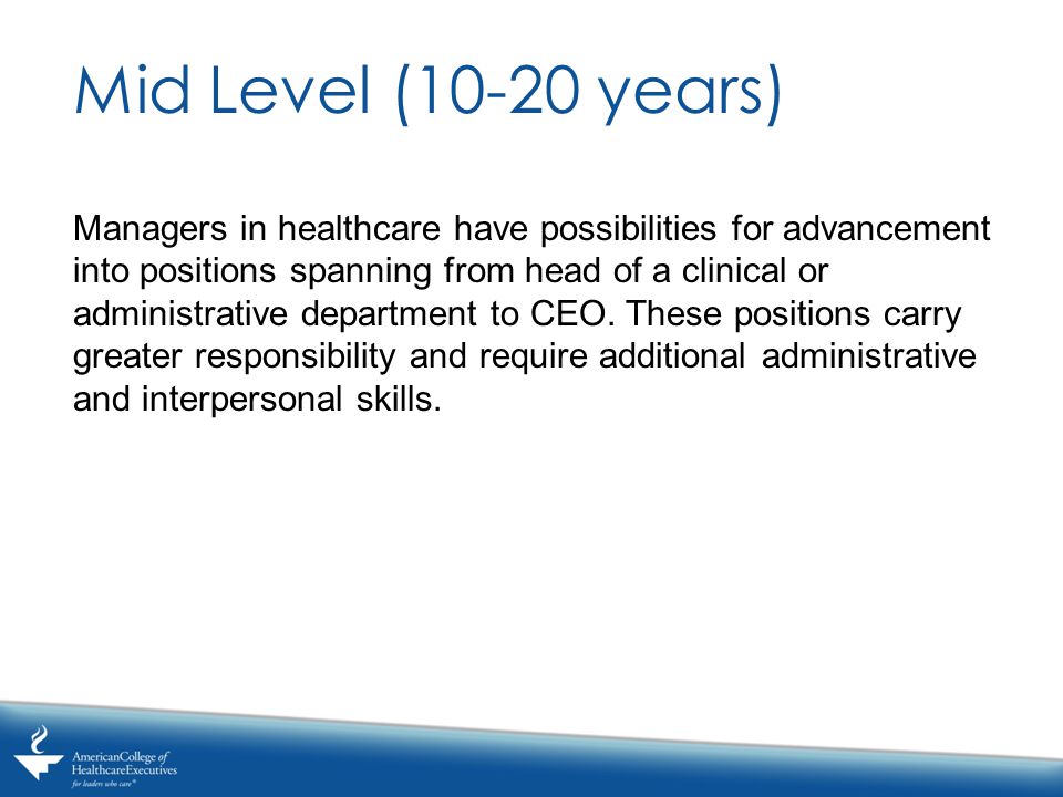 Mid Level (10-20 years) Managers in healthcare have possibilities for advancement into positions spanning from head of a clinical or administrative department to CEO.