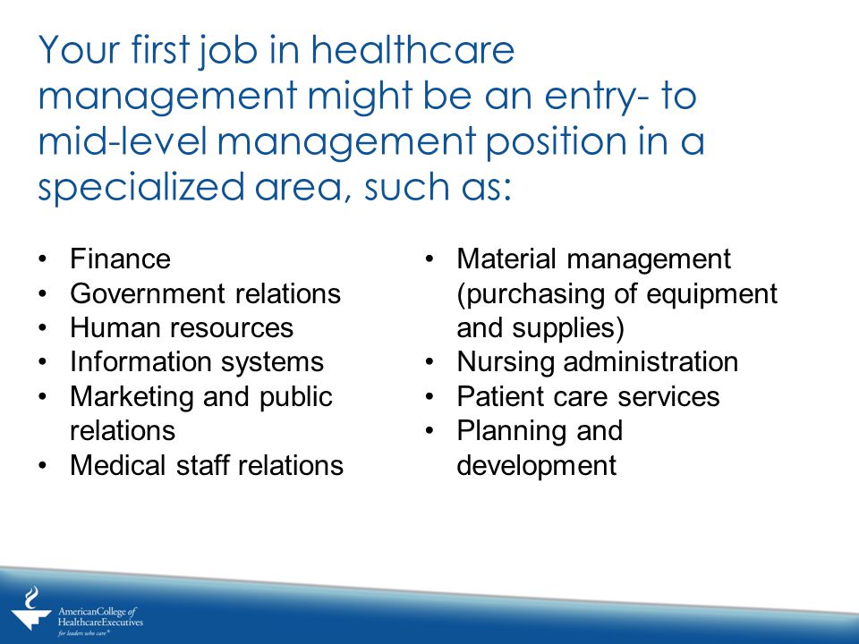 Your first job in healthcare management might be an entry- to mid-level management position in a specialized area, such as: Finance Government relations Human resources Information systems Marketing and public relations Medical staff relations Material management (purchasing of equipment and supplies) Nursing administration Patient care services Planning and development