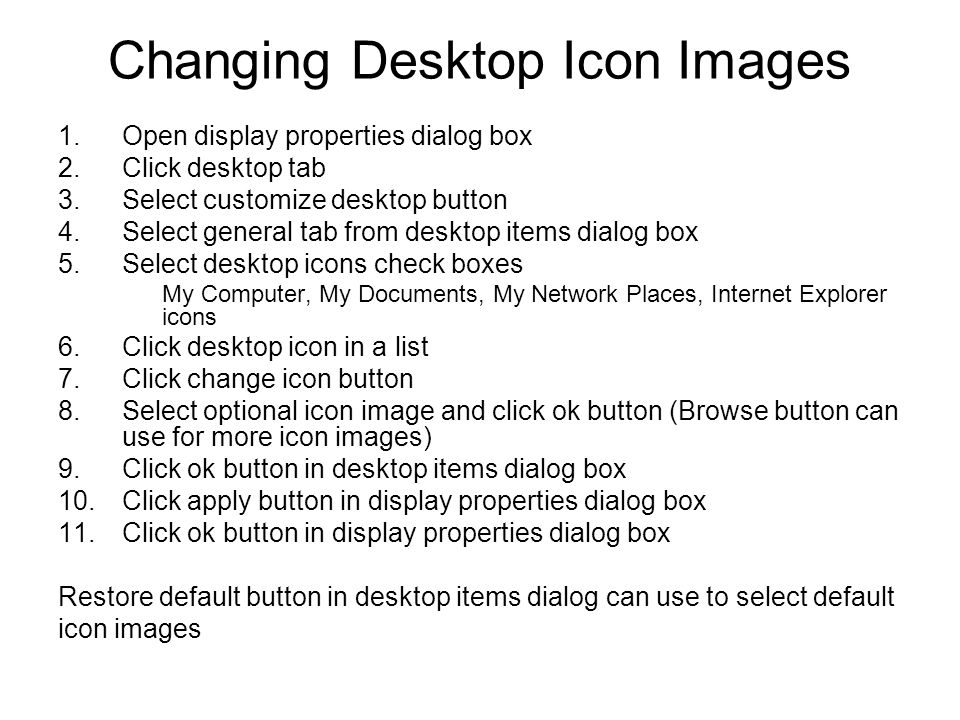 Changing Desktop Icon Images 1.Open display properties dialog box 2.Click desktop tab 3.Select customize desktop button 4.Select general tab from desktop items dialog box 5.Select desktop icons check boxes My Computer, My Documents, My Network Places, Internet Explorer icons 6.Click desktop icon in a list 7.Click change icon button 8.Select optional icon image and click ok button (Browse button can use for more icon images) 9.Click ok button in desktop items dialog box 10.Click apply button in display properties dialog box 11.Click ok button in display properties dialog box Restore default button in desktop items dialog can use to select default icon images