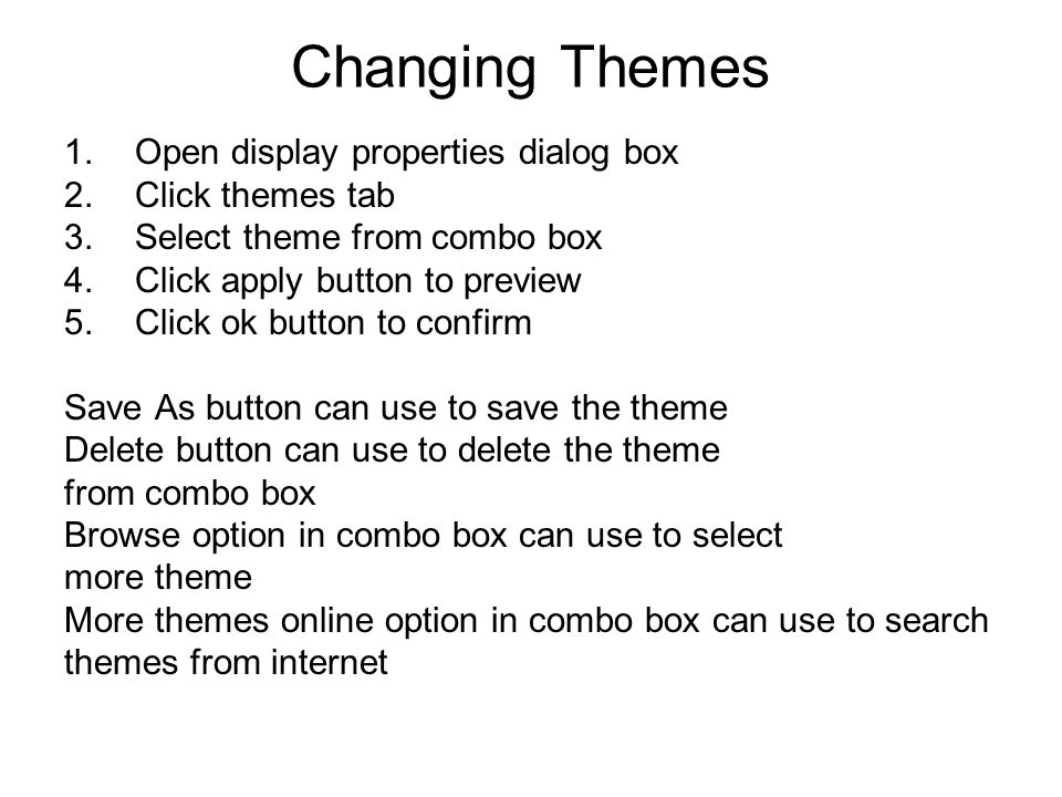 Changing Themes 1.Open display properties dialog box 2.Click themes tab 3.Select theme from combo box 4.Click apply button to preview 5.Click ok button to confirm Save As button can use to save the theme Delete button can use to delete the theme from combo box Browse option in combo box can use to select more theme More themes online option in combo box can use to search themes from internet