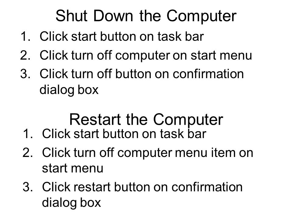Shut Down the Computer 1.Click start button on task bar 2.Click turn off computer on start menu 3.Click turn off button on confirmation dialog box Restart the Computer 1.Click start button on task bar 2.Click turn off computer menu item on start menu 3.Click restart button on confirmation dialog box