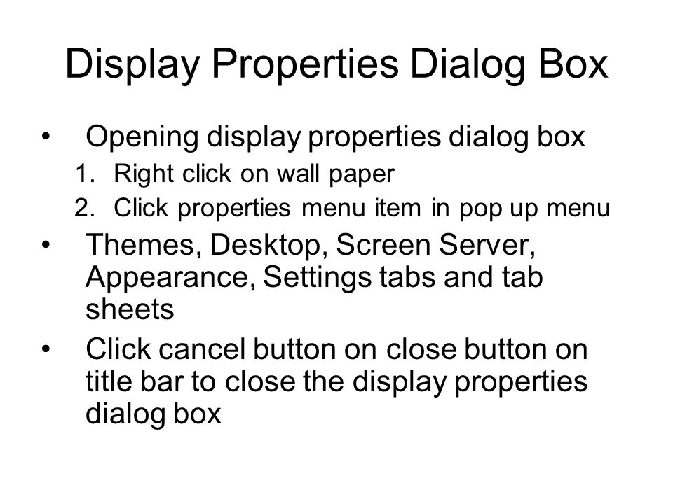 Display Properties Dialog Box Opening display properties dialog box 1.Right click on wall paper 2.Click properties menu item in pop up menu Themes, Desktop, Screen Server, Appearance, Settings tabs and tab sheets Click cancel button on close button on title bar to close the display properties dialog box