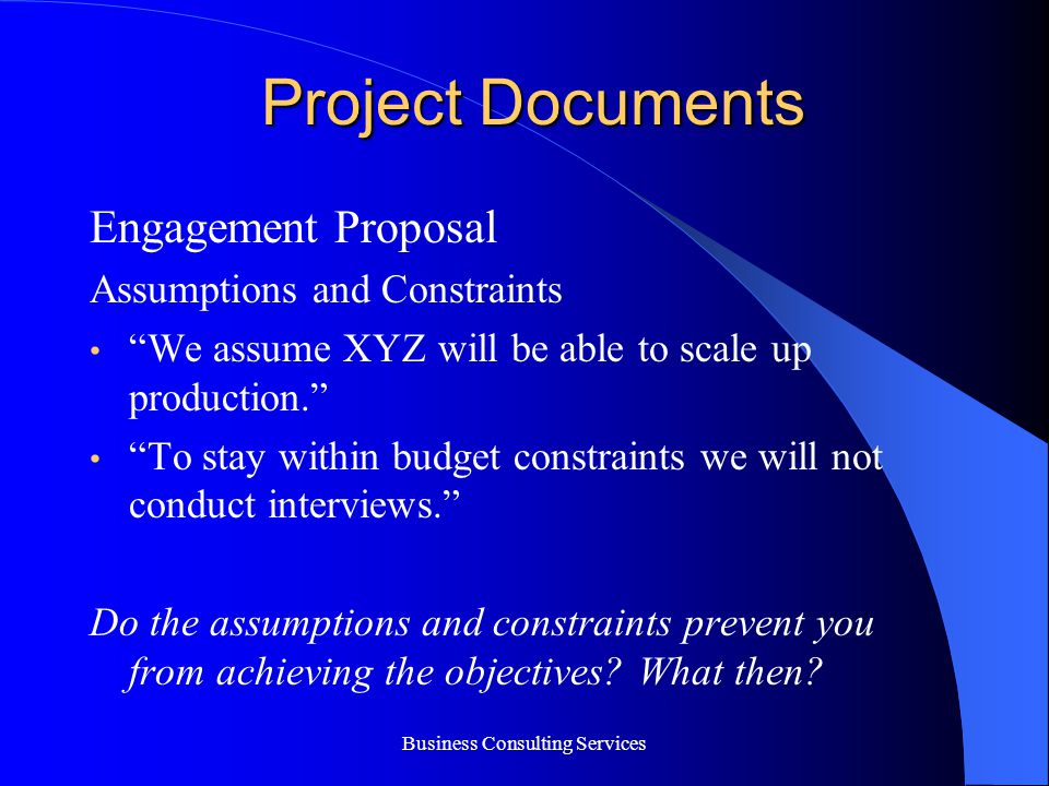 Business Consulting Services Project Documents Engagement Proposal Assumptions and Constraints We assume XYZ will be able to scale up production. To stay within budget constraints we will not conduct interviews. Do the assumptions and constraints prevent you from achieving the objectives.