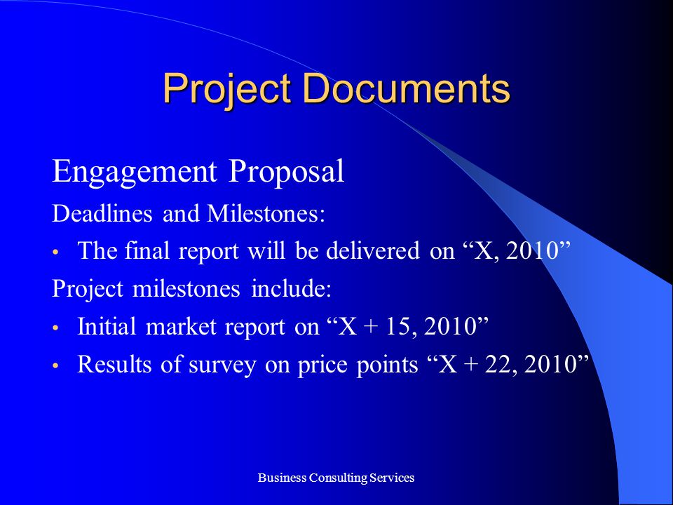 Business Consulting Services Project Documents Engagement Proposal Deadlines and Milestones: The final report will be delivered on X, 2010 Project milestones include: Initial market report on X + 15, 2010 Results of survey on price points X + 22, 2010