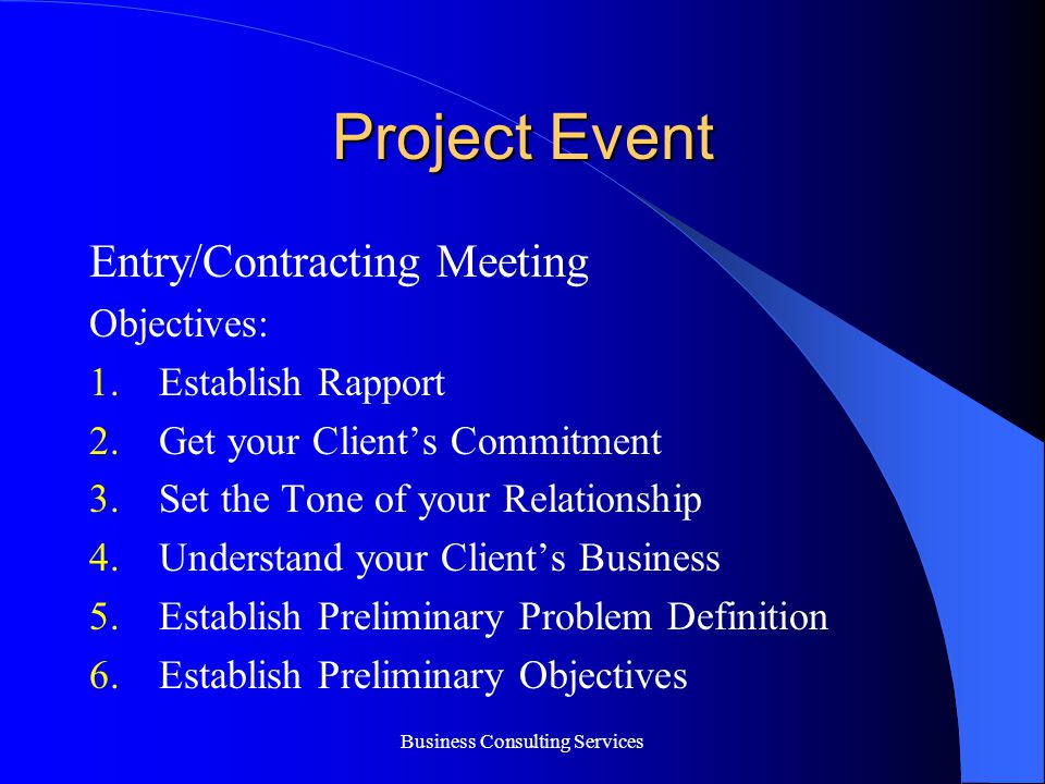 Business Consulting Services Project Event Entry/Contracting Meeting Objectives: 1.Establish Rapport 2.Get your Client’s Commitment 3.Set the Tone of your Relationship 4.Understand your Client’s Business 5.Establish Preliminary Problem Definition 6.Establish Preliminary Objectives