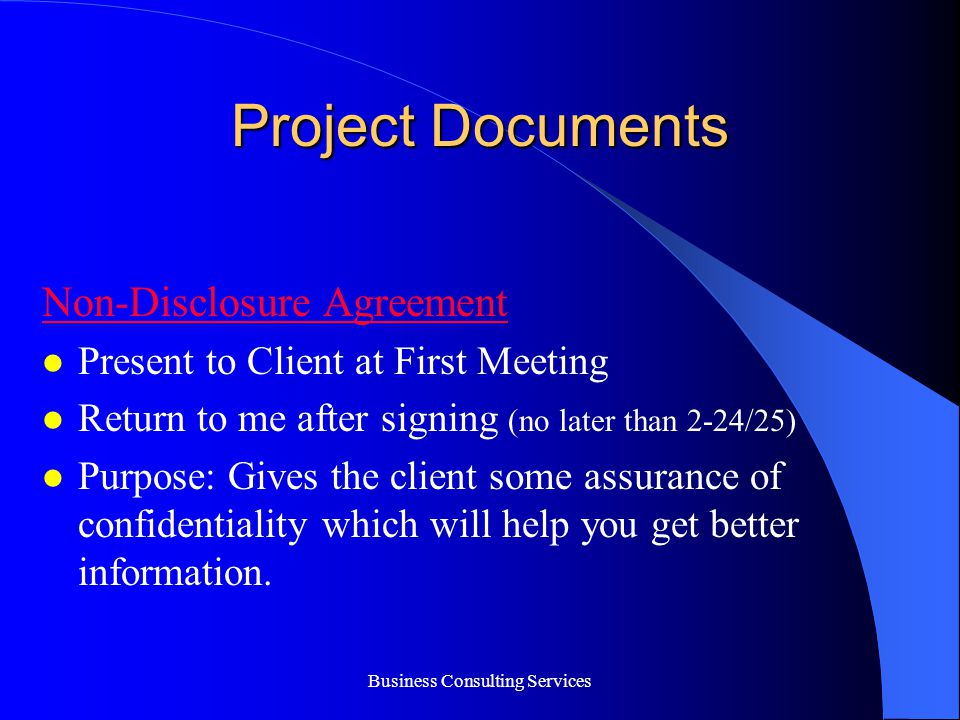 Business Consulting Services Project Documents Non-Disclosure Agreement Present to Client at First Meeting Return to me after signing (no later than 2-24/25) Purpose: Gives the client some assurance of confidentiality which will help you get better information.