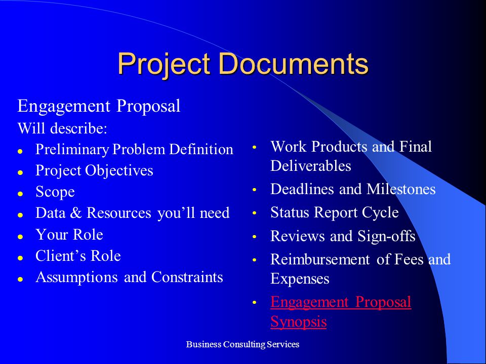 Project Documents Engagement Proposal Will describe: Preliminary Problem Definition Project Objectives Scope Data & Resources you’ll need Your Role Client’s Role Assumptions and Constraints Work Products and Final Deliverables Deadlines and Milestones Status Report Cycle Reviews and Sign-offs Reimbursement of Fees and Expenses Engagement Proposal Synopsis Engagement Proposal Synopsis Business Consulting Services