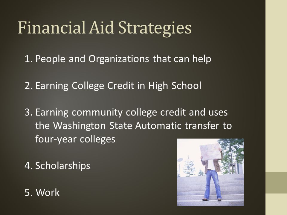 Financial Aid Strategies 1.People and Organizations that can help 2.Earning College Credit in High School 3.Earning community college credit and uses the Washington State Automatic transfer to four-year colleges 4.Scholarships 5.