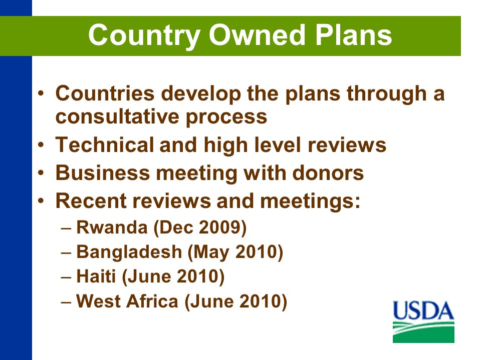 Countries develop the plans through a consultative process Technical and high level reviews Business meeting with donors Recent reviews and meetings: –Rwanda (Dec 2009) –Bangladesh (May 2010) –Haiti (June 2010) –West Africa (June 2010) Country Owned Plans