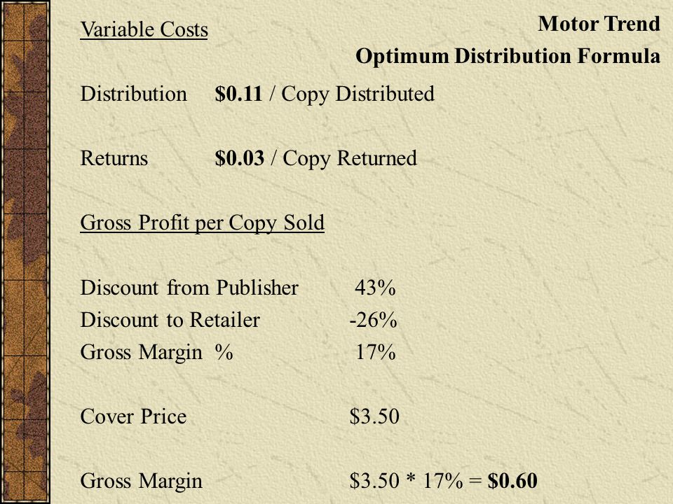 Variable Costs Distribution$0.11 / Copy Distributed Returns$0.03 / Copy Returned Gross Profit per Copy Sold Discount from Publisher 43% Discount to Retailer-26% Gross Margin% 17% Cover Price $3.50 Gross Margin $3.50 * 17% = $0.60 Motor Trend Optimum Distribution Formula