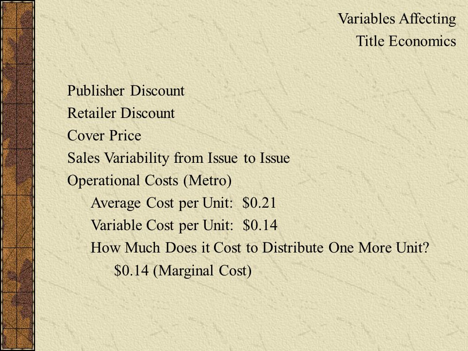Variables Affecting Title Economics Publisher Discount Retailer Discount Cover Price Sales Variability from Issue to Issue Operational Costs (Metro) Average Cost per Unit: $0.21 Variable Cost per Unit: $0.14 How Much Does it Cost to Distribute One More Unit.