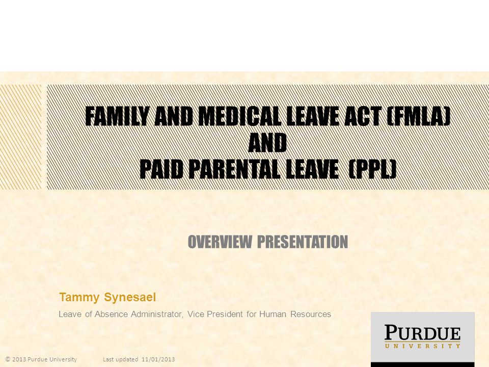 FAMILY AND MEDICAL LEAVE ACT (FMLA) AND PAID PARENTAL LEAVE (PPL) OVERVIEW PRESENTATION Tammy Synesael Leave of Absence Administrator, Vice President for Human Resources © 2013 Purdue UniversityLast updated 11/01/2013