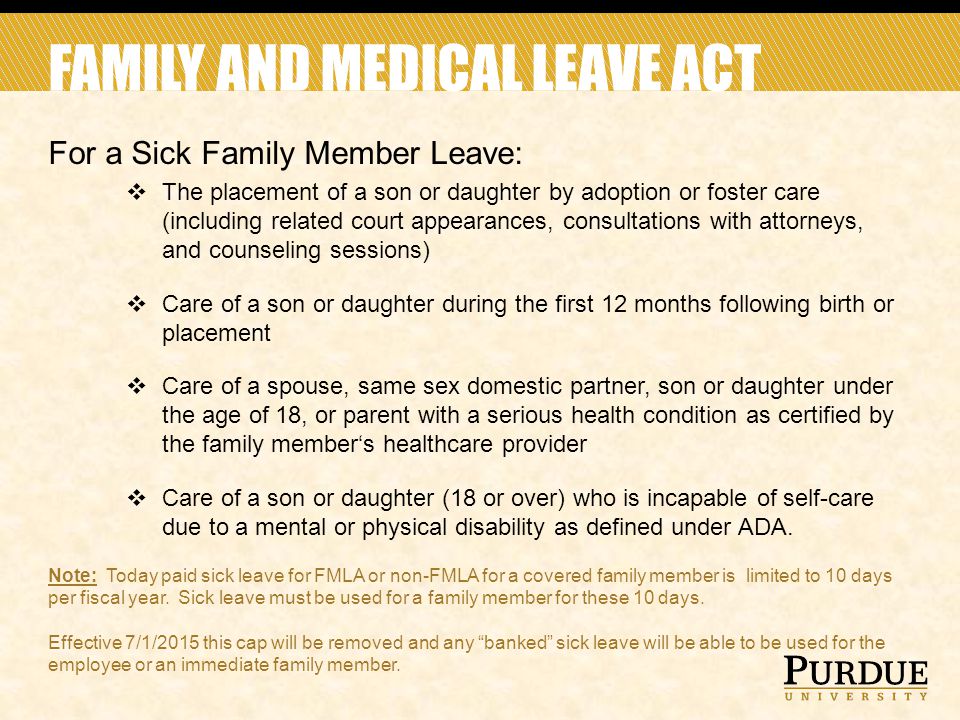 FAMILY AND MEDICAL LEAVE ACT For a Sick Family Member Leave:  The placement of a son or daughter by adoption or foster care (including related court appearances, consultations with attorneys, and counseling sessions)  Care of a son or daughter during the first 12 months following birth or placement  Care of a spouse, same sex domestic partner, son or daughter under the age of 18, or parent with a serious health condition as certified by the family member‘s healthcare provider  Care of a son or daughter (18 or over) who is incapable of self-care due to a mental or physical disability as defined under ADA.