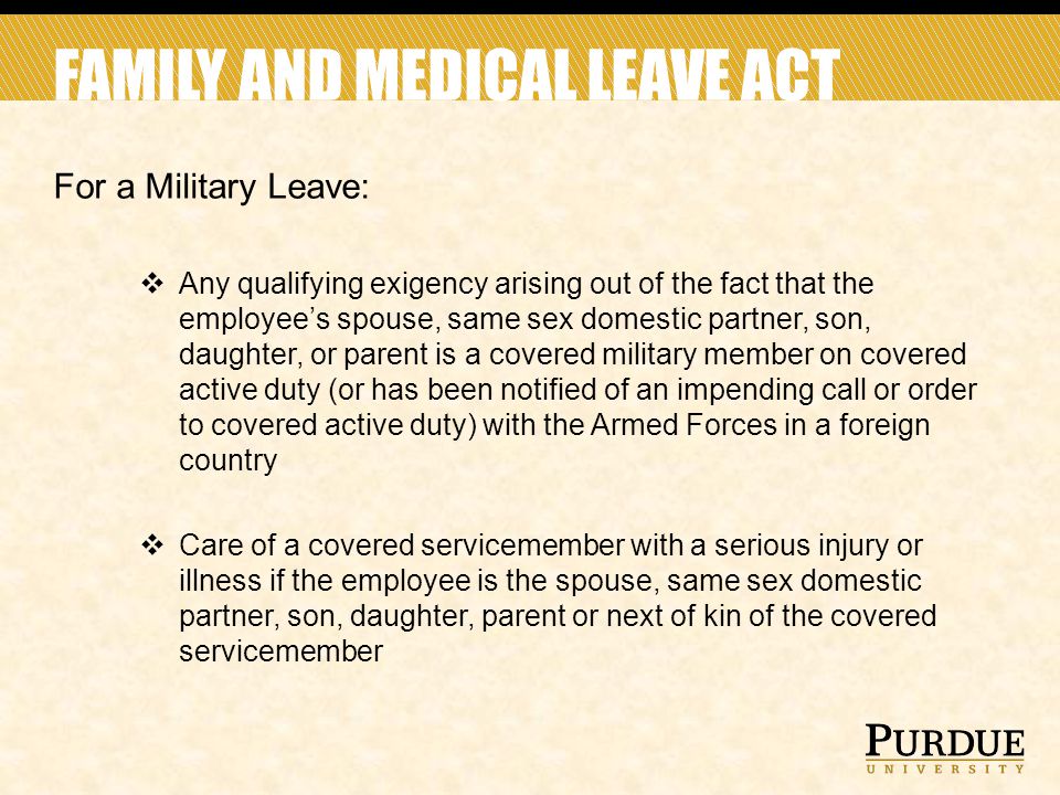 FAMILY AND MEDICAL LEAVE ACT For a Military Leave:  Any qualifying exigency arising out of the fact that the employee’s spouse, same sex domestic partner, son, daughter, or parent is a covered military member on covered active duty (or has been notified of an impending call or order to covered active duty) with the Armed Forces in a foreign country  Care of a covered servicemember with a serious injury or illness if the employee is the spouse, same sex domestic partner, son, daughter, parent or next of kin of the covered servicemember