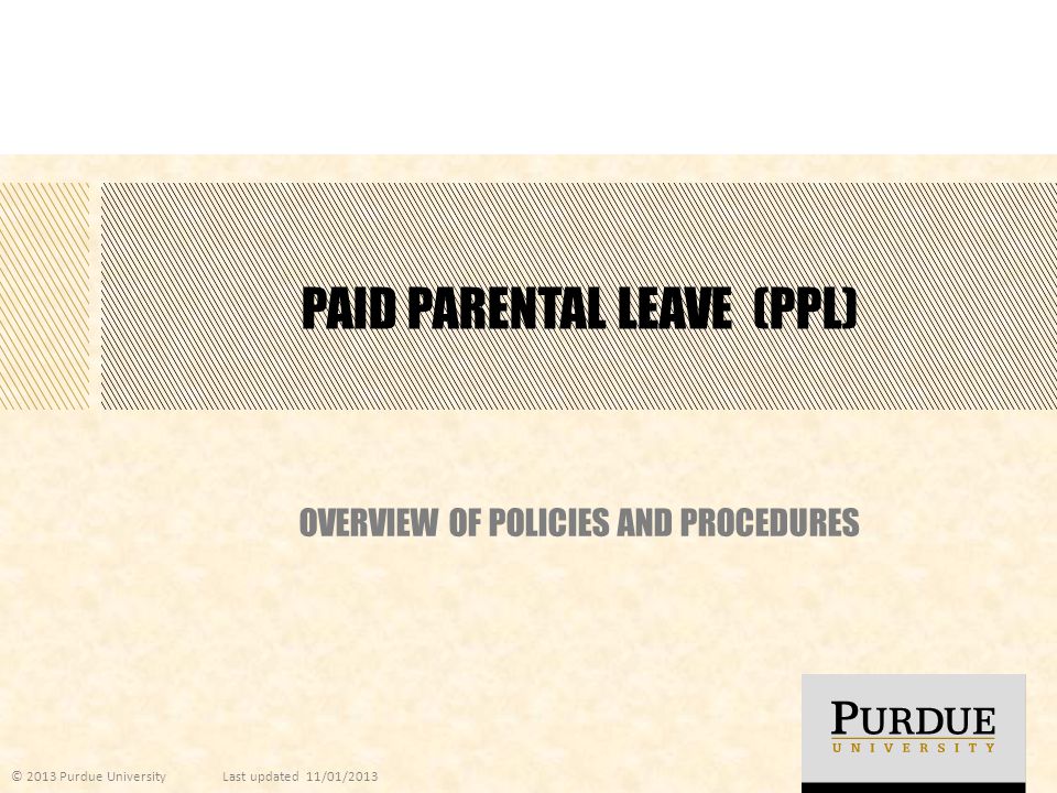 PAID PARENTAL LEAVE (PPL) OVERVIEW OF POLICIES AND PROCEDURES © 2013 Purdue UniversityLast updated 11/01/2013