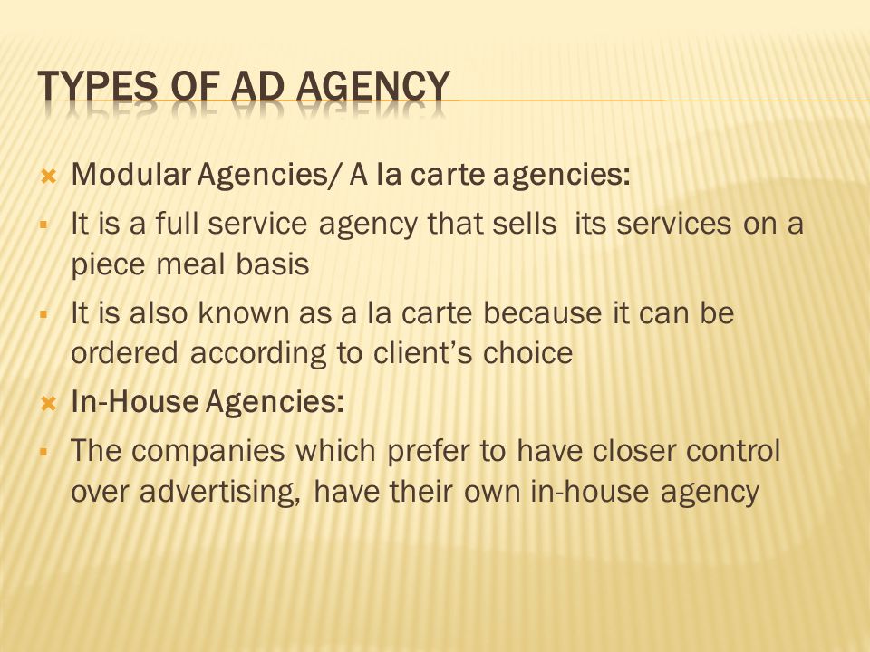  Modular Agencies/ A la carte agencies:  It is a full service agency that sells its services on a piece meal basis  It is also known as a la carte because it can be ordered according to client’s choice  In-House Agencies:  The companies which prefer to have closer control over advertising, have their own in-house agency