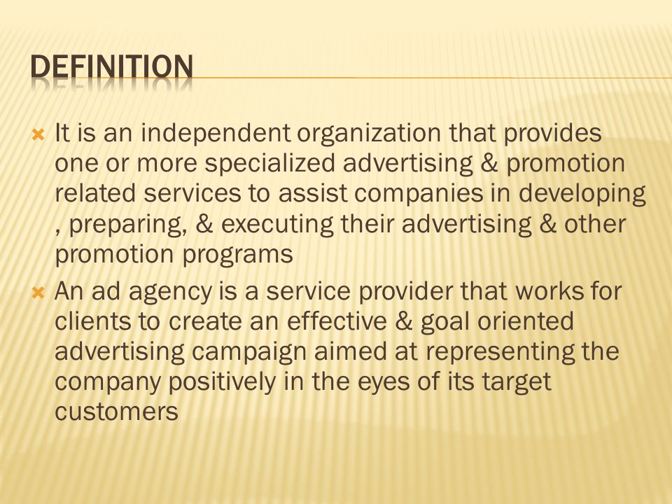  It is an independent organization that provides one or more specialized advertising & promotion related services to assist companies in developing, preparing, & executing their advertising & other promotion programs  An ad agency is a service provider that works for clients to create an effective & goal oriented advertising campaign aimed at representing the company positively in the eyes of its target customers