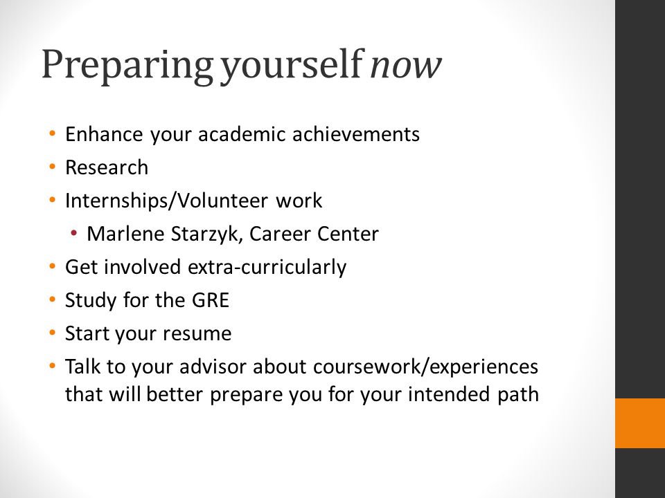 Preparing yourself now Enhance your academic achievements Research Internships/Volunteer work Marlene Starzyk, Career Center Get involved extra-curricularly Study for the GRE Start your resume Talk to your advisor about coursework/experiences that will better prepare you for your intended path
