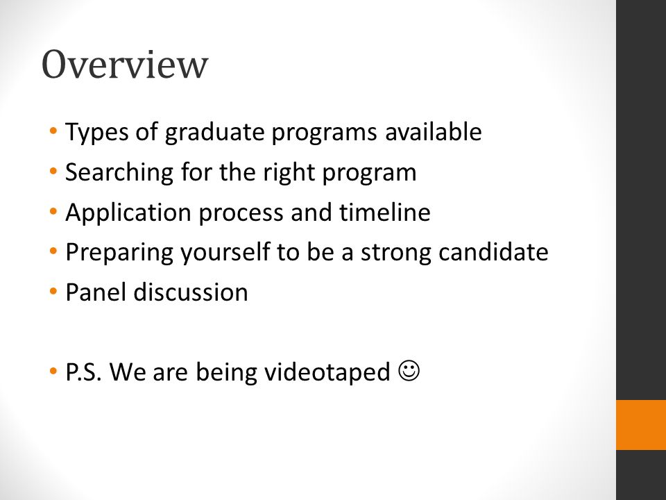 Overview Types of graduate programs available Searching for the right program Application process and timeline Preparing yourself to be a strong candidate Panel discussion P.S.