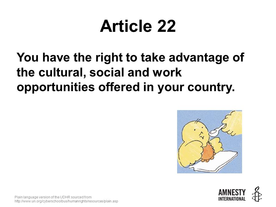 Plain language version of the UDHR sourced from   Article 22 You have the right to take advantage of the cultural, social and work opportunities offered in your country.