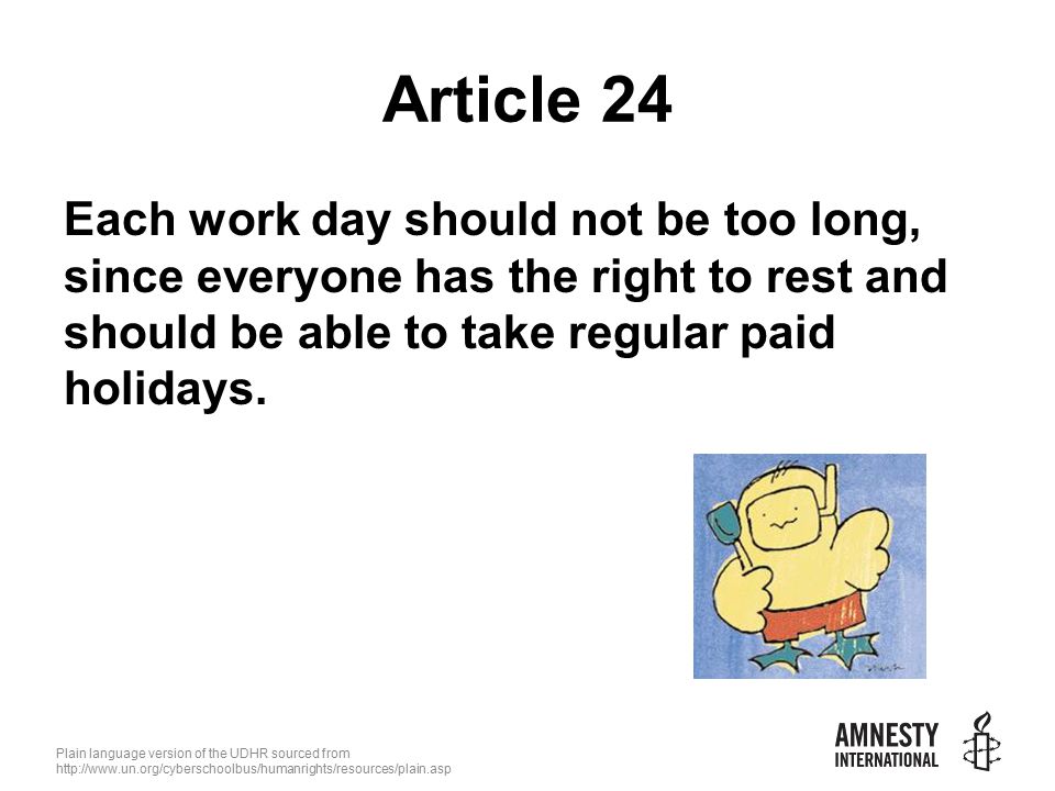 Plain language version of the UDHR sourced from   Article 24 Each work day should not be too long, since everyone has the right to rest and should be able to take regular paid holidays.