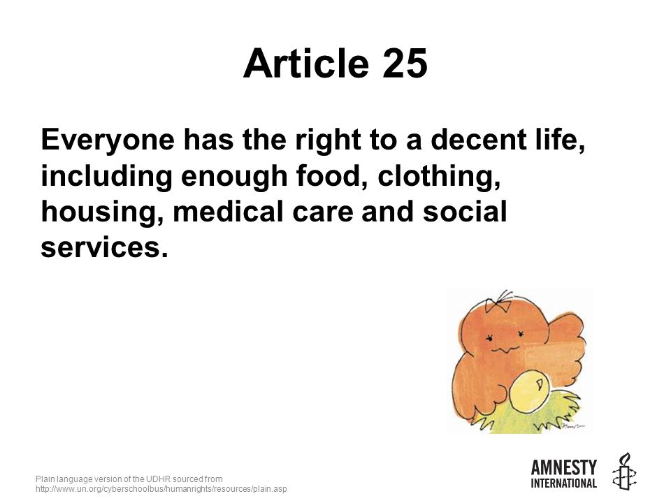 Plain language version of the UDHR sourced from   Article 25 Everyone has the right to a decent life, including enough food, clothing, housing, medical care and social services.