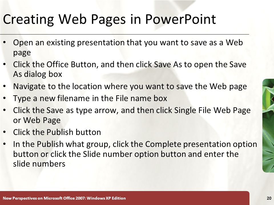 XP New Perspectives on Microsoft Office 2007: Windows XP Edition20 Creating Web Pages in PowerPoint Open an existing presentation that you want to save as a Web page Click the Office Button, and then click Save As to open the Save As dialog box Navigate to the location where you want to save the Web page Type a new filename in the File name box Click the Save as type arrow, and then click Single File Web Page or Web Page Click the Publish button In the Publish what group, click the Complete presentation option button or click the Slide number option button and enter the slide numbers