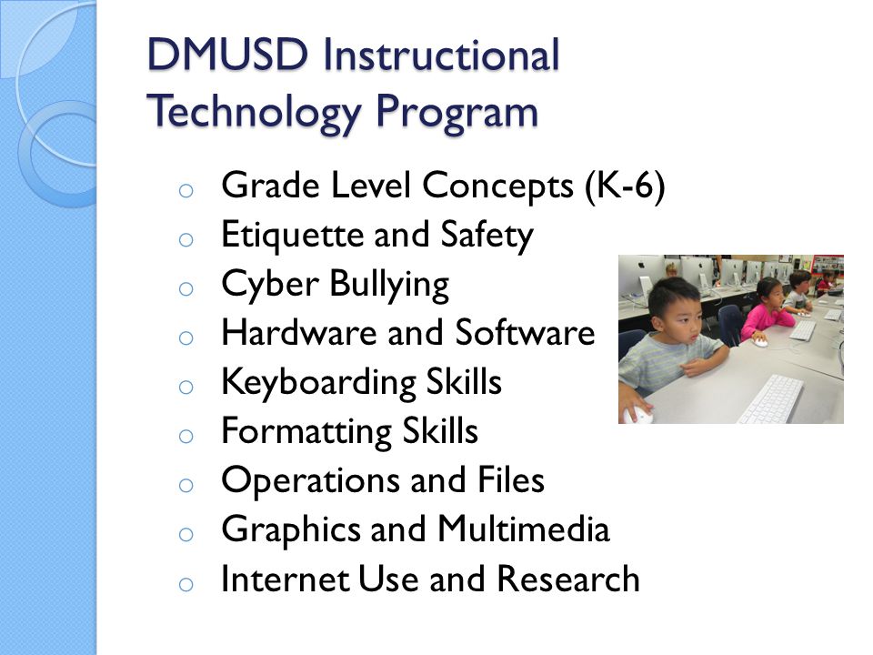 DMUSD Instructional Technology Program o Grade Level Concepts (K-6) o Etiquette and Safety o Cyber Bullying o Hardware and Software o Keyboarding Skills o Formatting Skills o Operations and Files o Graphics and Multimedia o Internet Use and Research