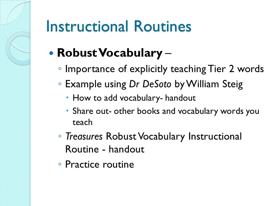 Instructional Routines Robust Vocabulary – ◦ Importance of explicitly teaching Tier 2 words ◦ Example using Dr DeSoto by William Steig  How to add vocabulary- handout  Share out- other books and vocabulary words you teach ◦ Treasures Robust Vocabulary Instructional Routine - handout ◦ Practice routine