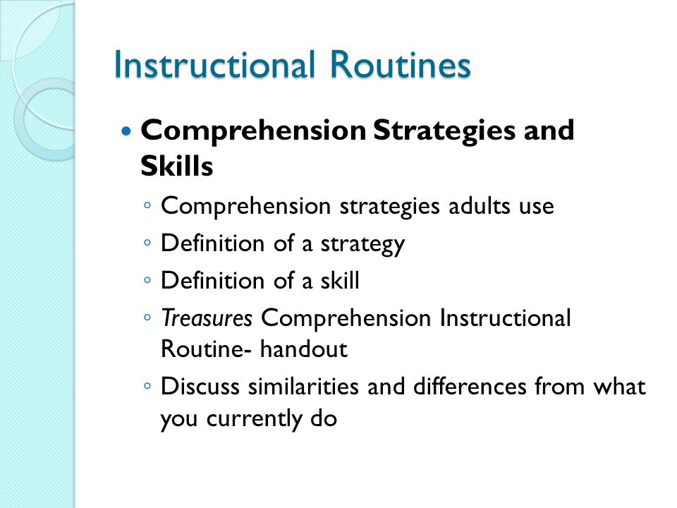 Instructional Routines Comprehension Strategies and Skills ◦ Comprehension strategies adults use ◦ Definition of a strategy ◦ Definition of a skill ◦ Treasures Comprehension Instructional Routine- handout ◦ Discuss similarities and differences from what you currently do
