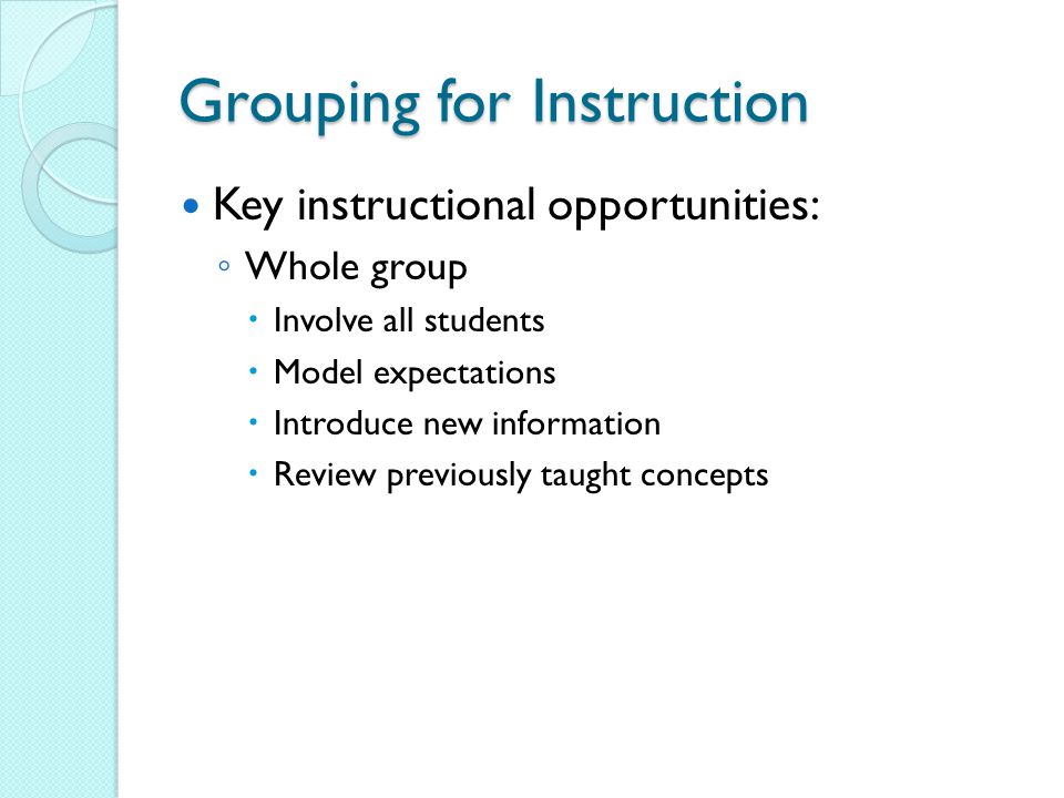Grouping for Instruction Key instructional opportunities: ◦ Whole group  Involve all students  Model expectations  Introduce new information  Review previously taught concepts
