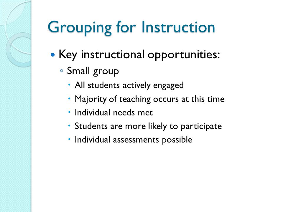 Grouping for Instruction Key instructional opportunities: ◦ Small group  All students actively engaged  Majority of teaching occurs at this time  Individual needs met  Students are more likely to participate  Individual assessments possible