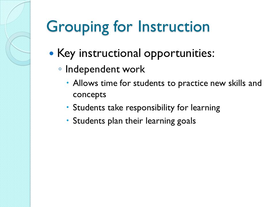 Grouping for Instruction Key instructional opportunities: ◦ Independent work  Allows time for students to practice new skills and concepts  Students take responsibility for learning  Students plan their learning goals