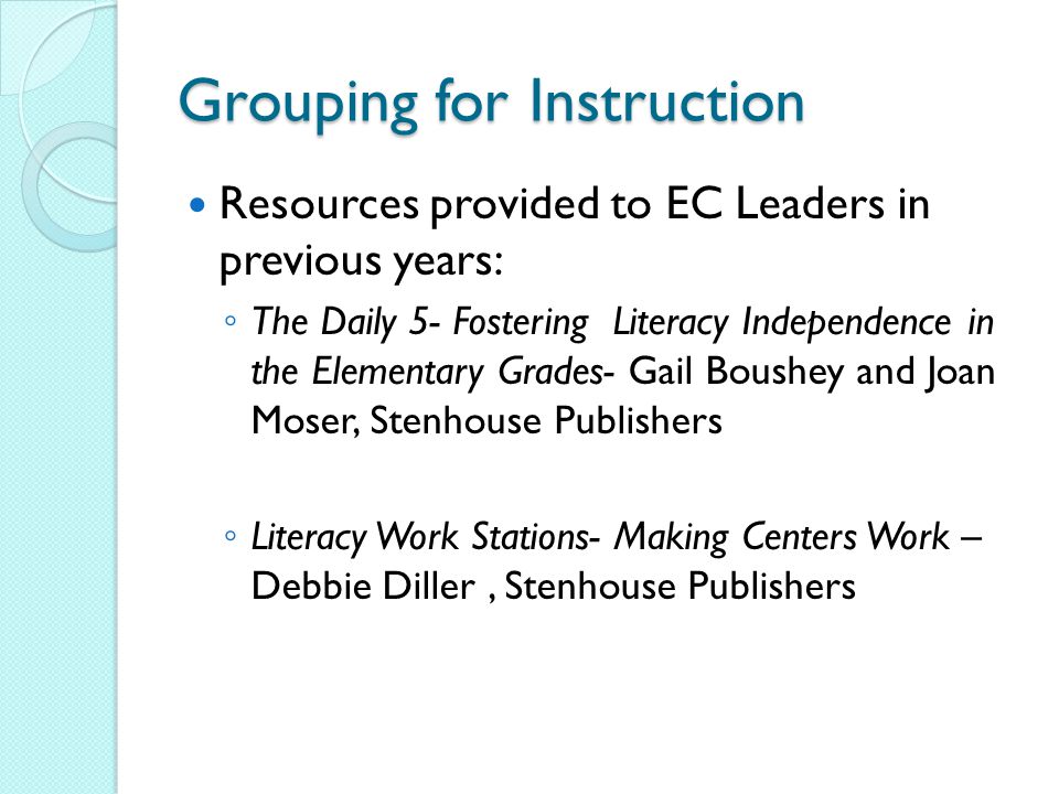 Grouping for Instruction Resources provided to EC Leaders in previous years: ◦ The Daily 5- Fostering Literacy Independence in the Elementary Grades- Gail Boushey and Joan Moser, Stenhouse Publishers ◦ Literacy Work Stations- Making Centers Work – Debbie Diller, Stenhouse Publishers