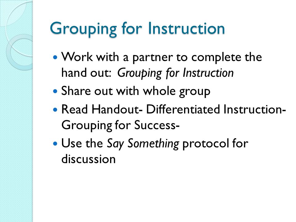 Grouping for Instruction Work with a partner to complete the hand out: Grouping for Instruction Share out with whole group Read Handout- Differentiated Instruction- Grouping for Success- Use the Say Something protocol for discussion
