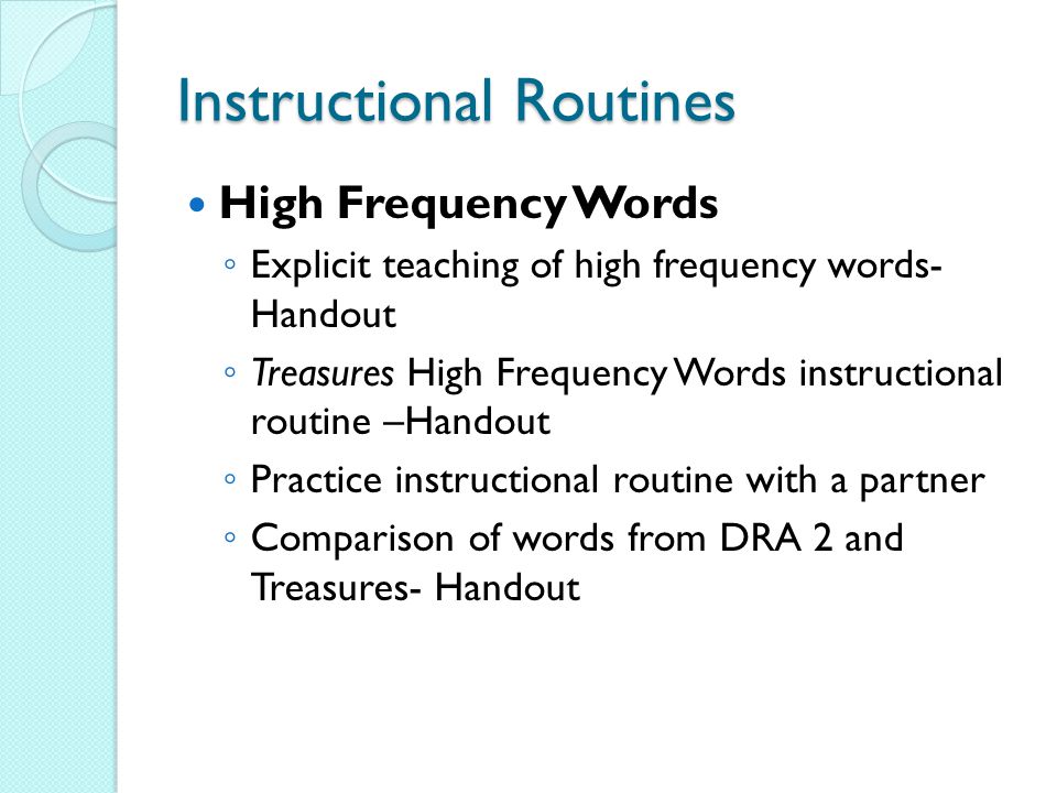 Instructional Routines High Frequency Words ◦ Explicit teaching of high frequency words- Handout ◦ Treasures High Frequency Words instructional routine –Handout ◦ Practice instructional routine with a partner ◦ Comparison of words from DRA 2 and Treasures- Handout