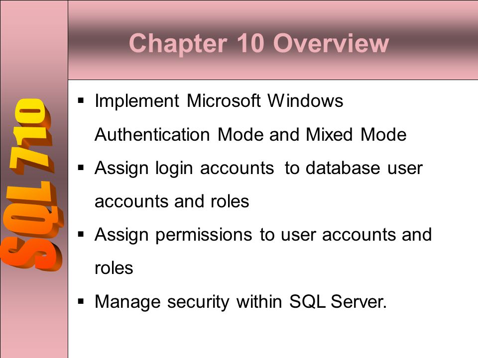 Chapter 10 Overview  Implement Microsoft Windows Authentication Mode and Mixed Mode  Assign login accounts to database user accounts and roles  Assign permissions to user accounts and roles  Manage security within SQL Server.