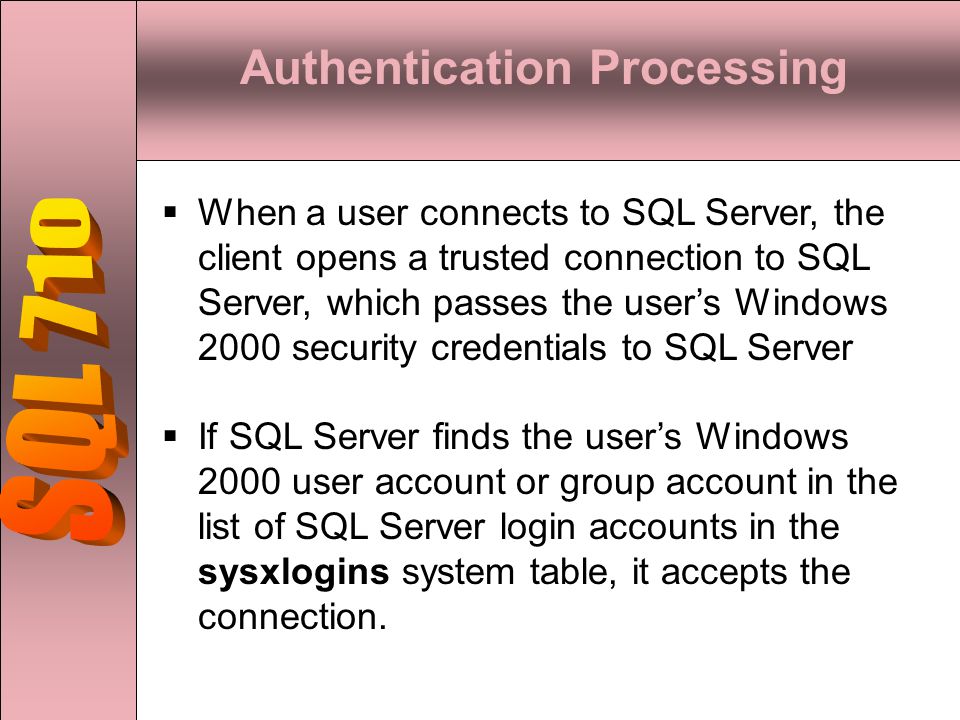 Authentication Processing  When a user connects to SQL Server, the client opens a trusted connection to SQL Server, which passes the user’s Windows 2000 security credentials to SQL Server  If SQL Server finds the user’s Windows 2000 user account or group account in the list of SQL Server login accounts in the sysxlogins system table, it accepts the connection.